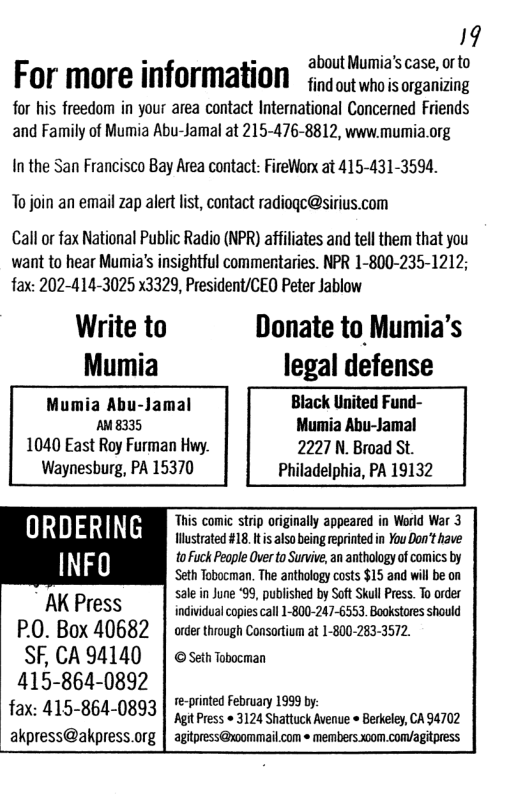 19  about Mumia’s case, or to  For more information fingoutuho sarganiang  for his freedom in your area contact International Concerned Friends and Family of Mumia Abu-Jamal at 215-476-8812, www.mumia.org  In the San Francisco Bay Area contact: FireWorx at 415-431-3594.  To join an email zap alert list, contact radiogc@sirius.com  Call or fax National Public Radio (NPR) affiliates and tell them that you want to hear Mumia’s insightful commentaries. NPR 1-800-235-1212; fax: 202-414-3025 x3329, President/CEQ Peter Jablow  Write to Donate to Mumia’s Mumia legal defense Mumia Abu-Jamal Black United Fund- AM8335 Mumia Abu-Jamal 1040 East Roy Furman Hwy. 2227 N. Broad St. Waynesburg, PA 15370 Philadelphia, PA 19132  Thi st lly d in World War 3 ORDERING  Hhanrytstwtviemethrstih  INFO o Fuck People Over to Survive, an anthology of comics by  Seth Tobocman. The anthology costs $15 and willbe on sale in June ‘99, published by SoftSkul Press. To order AK Press individualcopies call 1-800-247-6553. Bookstores should  P.0. Box 40682 | orcr through Consortium at 1-800-283-3572.  SF, CA 94140 415-864-0892 fax: 415-864-0893 akpress@akpress.org  © Seth Tobocman  te-printed February 1999 by At Press » 3124 Shattuck Avenue  Berkeley, CA 94702 agitpress@xommail.com « members.x00m.com/agitpress  